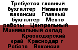 Требуется главный бухгалтер › Название вакансии ­ Главный бухгалтер › Место работы ­ Центральный › Минимальный оклад ­ 50 000 - Краснодарский край, Краснодар г. Работа » Вакансии   . Краснодарский край,Краснодар г.